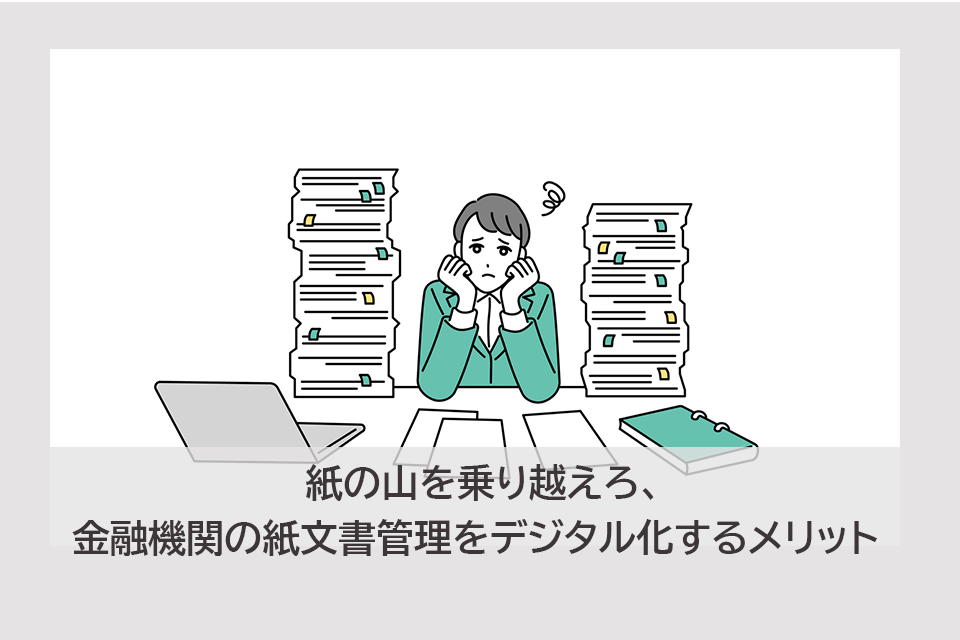 紙の山を乗り越えろ、金融機関の紙文書管理をデジタル化するメリット